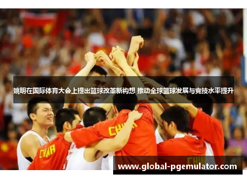 姚明在国际体育大会上提出篮球改革新构想 推动全球篮球发展与竞技水平提升