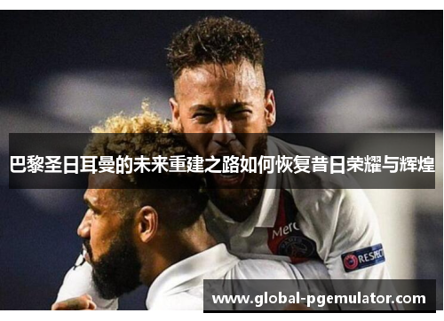 巴黎圣日耳曼的未来重建之路如何恢复昔日荣耀与辉煌