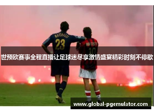 世预欧赛事全程直播让足球迷尽享激情盛宴精彩时刻不停歇