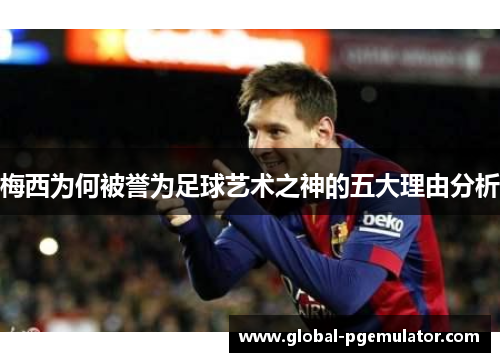 梅西为何被誉为足球艺术之神的五大理由分析