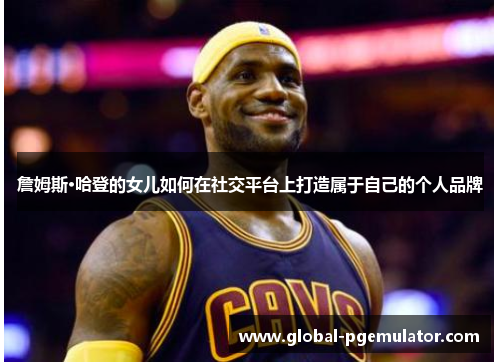 詹姆斯·哈登的女儿如何在社交平台上打造属于自己的个人品牌