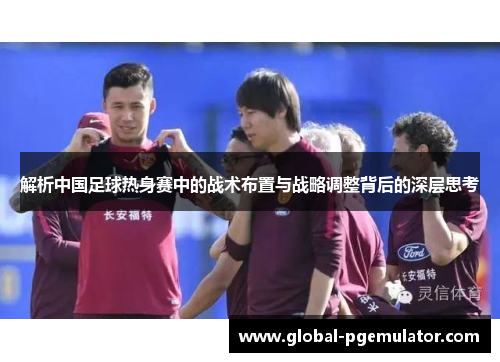 解析中国足球热身赛中的战术布置与战略调整背后的深层思考