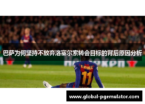 巴萨为何坚持不放弃洛塞尔索转会目标的背后原因分析