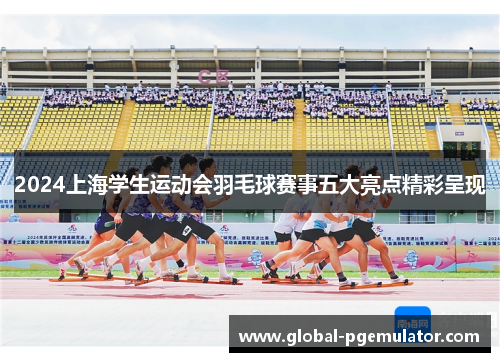 2024上海学生运动会羽毛球赛事五大亮点精彩呈现
