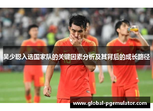 吴少聪入选国家队的关键因素分析及其背后的成长路径