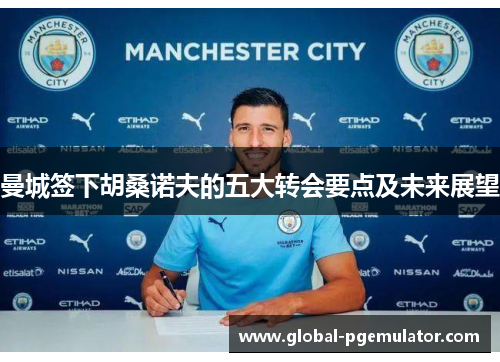 曼城签下胡桑诺夫的五大转会要点及未来展望