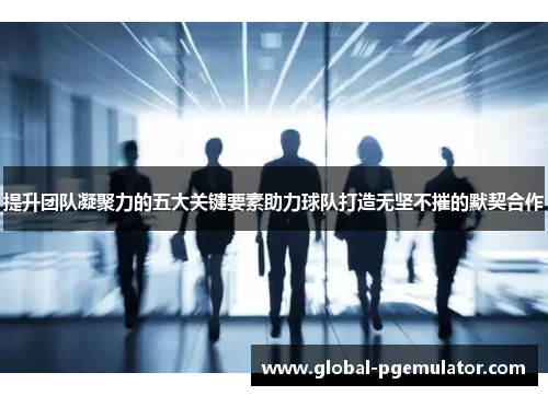 提升团队凝聚力的五大关键要素助力球队打造无坚不摧的默契合作