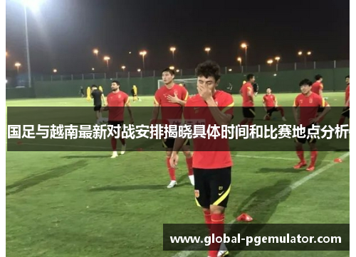 国足与越南最新对战安排揭晓具体时间和比赛地点分析