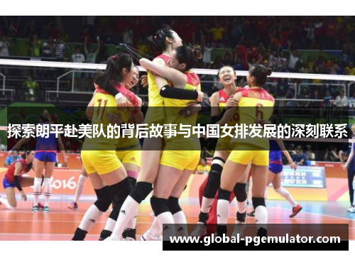 探索朗平赴美队的背后故事与中国女排发展的深刻联系
