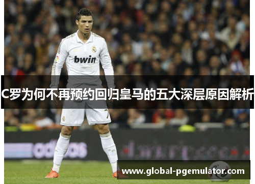 C罗为何不再预约回归皇马的五大深层原因解析