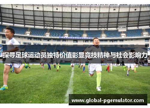 探寻足球运动员独特价值彰显竞技精神与社会影响力