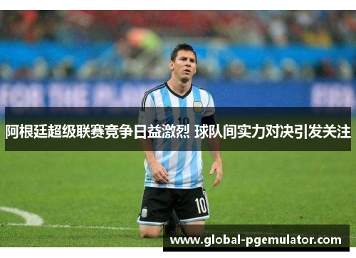 阿根廷超级联赛竞争日益激烈 球队间实力对决引发关注