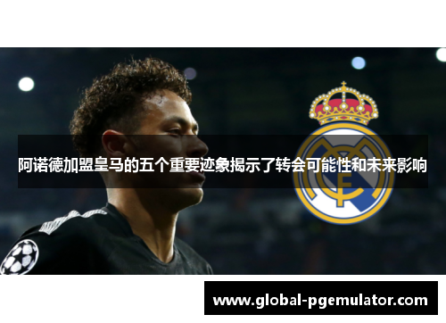 阿诺德加盟皇马的五个重要迹象揭示了转会可能性和未来影响