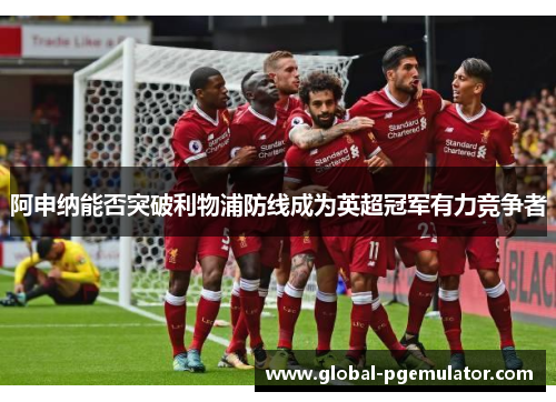 阿申纳能否突破利物浦防线成为英超冠军有力竞争者