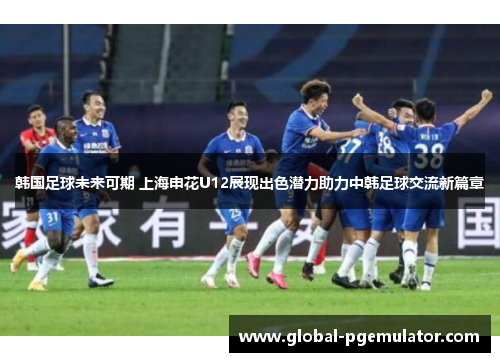 韩国足球未来可期 上海申花U12展现出色潜力助力中韩足球交流新篇章