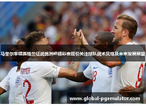 马奎尔率领英格兰征战美洲杯精彩表现引关注球队战术风格及未来发展展望