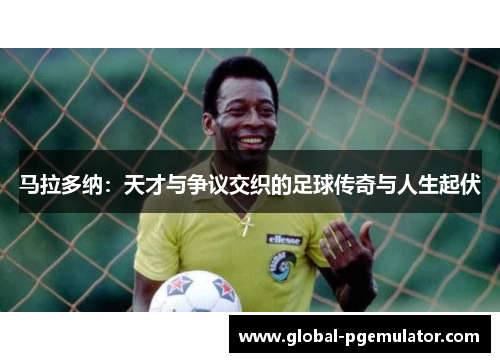 马拉多纳：天才与争议交织的足球传奇与人生起伏