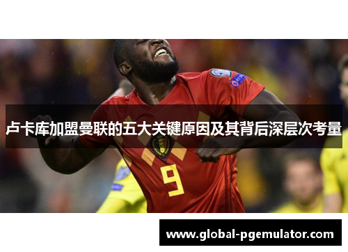 卢卡库加盟曼联的五大关键原因及其背后深层次考量