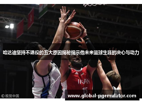 哈达迪坚持不退役的五大原因揭秘揭示他未来篮球生涯的决心与动力