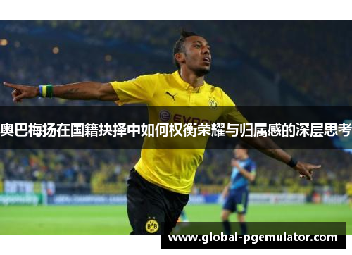 奥巴梅扬在国籍抉择中如何权衡荣耀与归属感的深层思考