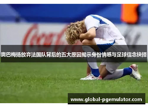 奥巴梅扬放弃法国队背后的五大原因揭示身份情感与足球信念抉择