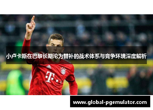 小卢卡斯在巴黎长期沦为替补的战术体系与竞争环境深度解析