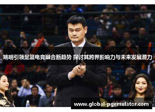姚明引领足篮电竞融合新趋势 探讨其跨界影响力与未来发展潜力