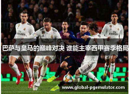 巴萨与皇马的巅峰对决 谁能主宰西甲赛季格局