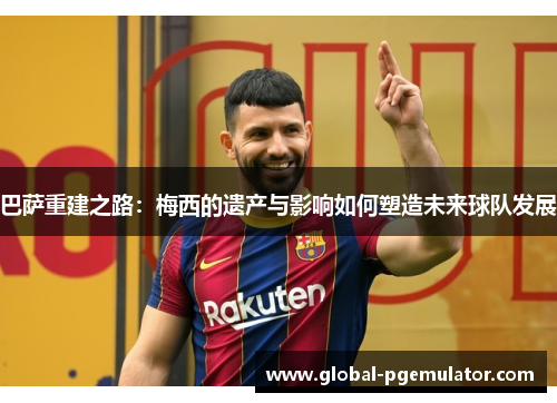 巴萨重建之路：梅西的遗产与影响如何塑造未来球队发展