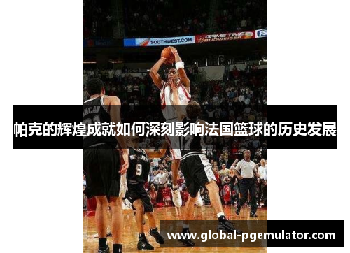 帕克的辉煌成就如何深刻影响法国篮球的历史发展